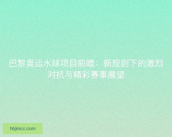 巴黎奥运水球项目前瞻：新规则下的激烈对抗与精彩赛事展望