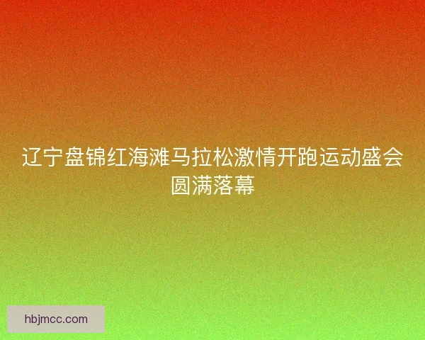 辽宁盘锦红海滩马拉松激情开跑运动盛会圆满落幕