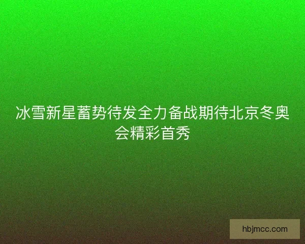 冰雪新星蓄势待发全力备战期待北京冬奥会精彩首秀