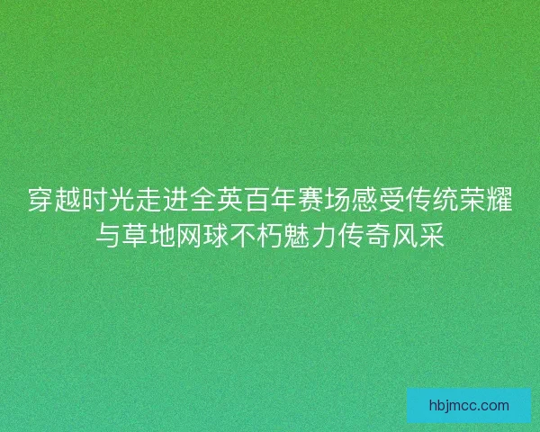 穿越时光走进全英百年赛场感受传统荣耀与草地网球不朽魅力传奇风采